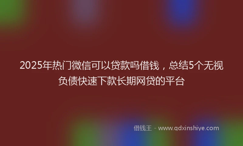 2025年热门微信可以贷款吗借钱，总结5个无视负债快速下款长期网贷的平台