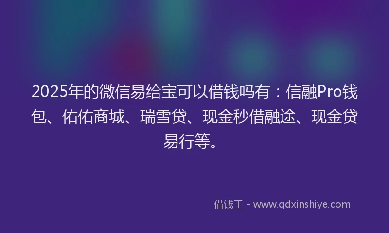 2025年的微信易给宝可以借钱吗有：信融Pro钱包、佑佑商城、瑞雪贷、现金秒借融途、现金贷易行等。