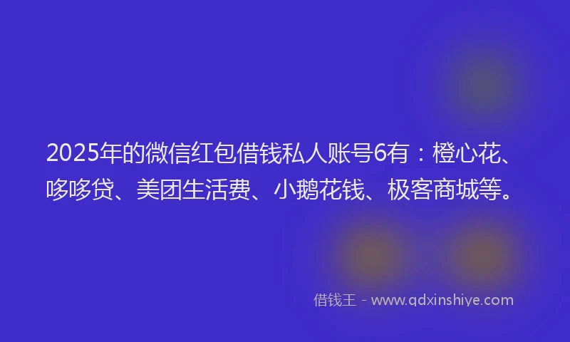 2025年的微信红包借钱私人账号6有：橙心花、哆哆贷、美团生活费、小鹅花钱、极客商城等。