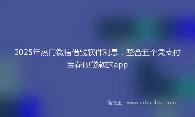 2025年热门微信借钱软件利息，整合五个凭支付宝花呗贷款的app