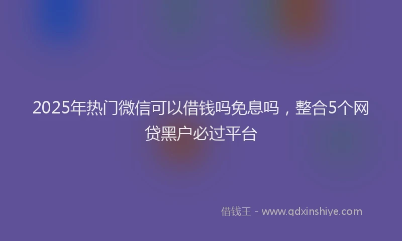 2025年热门微信可以借钱吗免息吗，整合5个网贷黑户必过平台
