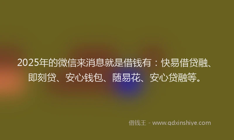 2025年的微信来消息就是借钱有：快易借贷融、即刻贷、安心钱包、随易花、安心贷融等。