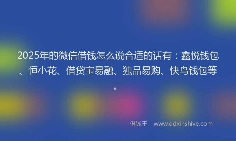 2025年的微信借钱怎么说合适的话有：鑫悦钱包、恒小花、借贷宝易融、独品易购、快鸟钱包等。
