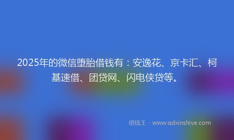 2025年的微信堕胎借钱有：安逸花、京卡汇、柯基速借、团贷网、闪电侠贷等。