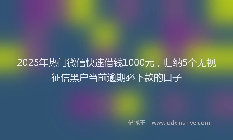 2025年热门微信快速借钱1000元，归纳5个无视征信黑户当前逾期必下款的口子