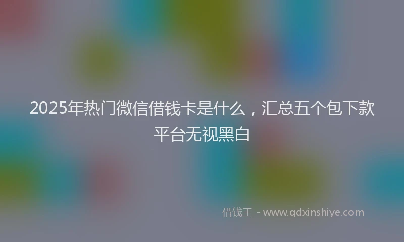 2025年热门微信借钱卡是什么，汇总五个包下款平台无视黑白