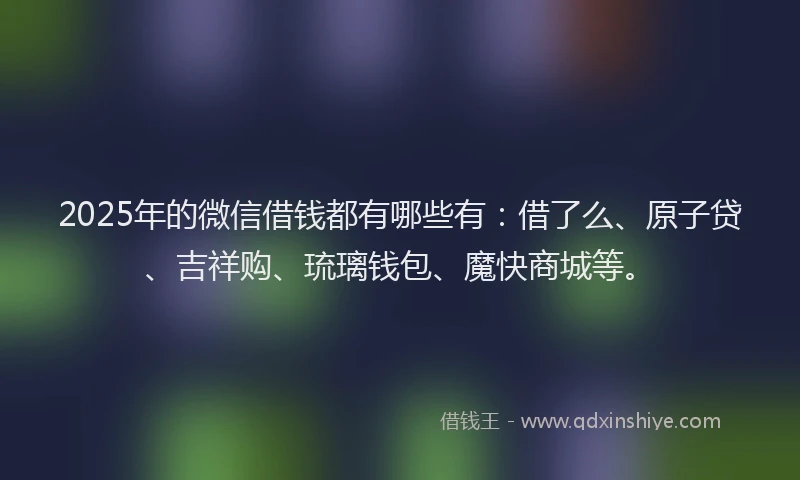 2025年的微信借钱都有哪些有：借了么、原子贷、吉祥购、琉璃钱包、魔快商城等。