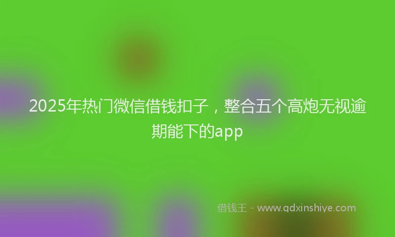 2025年热门微信借钱扣子，整合五个高炮无视逾期能下的app