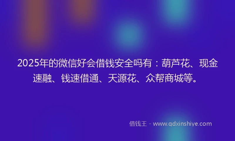 2025年的微信好会借钱安全吗有：葫芦花、现金速融、钱速借通、天源花、众帮商城等。