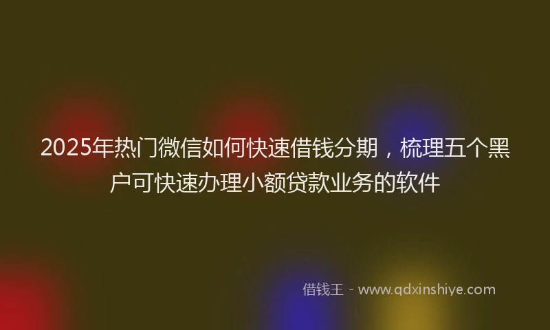 2025年热门微信如何快速借钱分期，梳理五个黑户可快速办理小额贷款业务的软件
