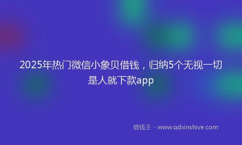 2025年热门微信小象贝借钱，归纳5个无视一切是人就下款app