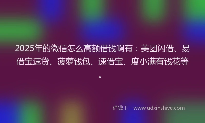 2025年的微信怎么高额借钱啊有：美团闪借、易借宝速贷、菠萝钱包、速借宝、度小满有钱花等。