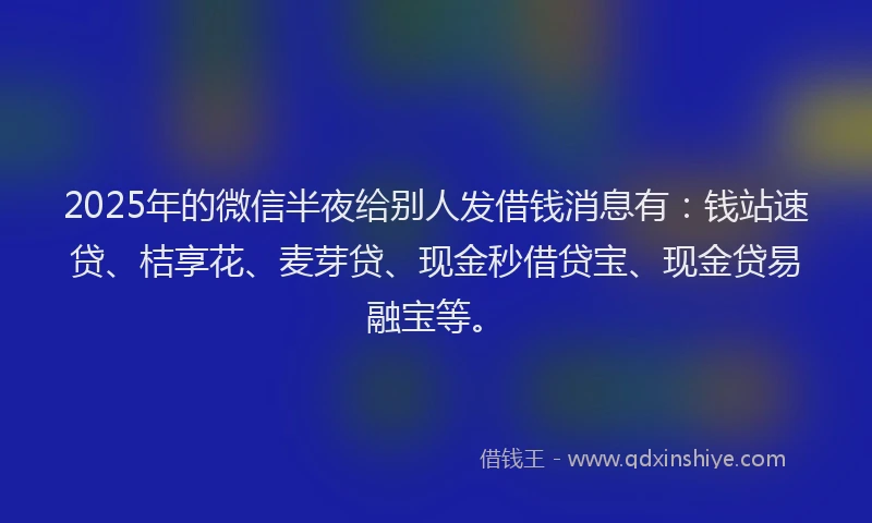 2025年的微信半夜给别人发借钱消息有：钱站速贷、桔享花、麦芽贷、现金秒借贷宝、现金贷易融宝等。