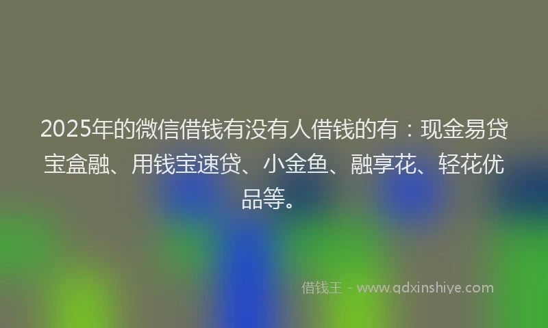 2025年的微信借钱有没有人借钱的有：现金易贷宝盒融、用钱宝速贷、小金鱼、融享花、轻花优品等。