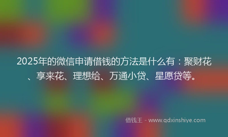 2025年的微信申请借钱的方法是什么有：聚财花、享来花、理想给、万通小贷、星愿贷等。