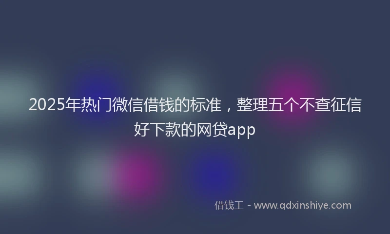 2025年热门微信借钱的标准，整理五个不查征信好下款的网贷app
