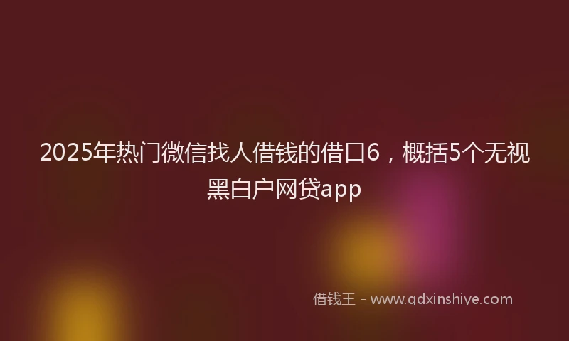 2025年热门微信找人借钱的借口6，概括5个无视黑白户网贷app