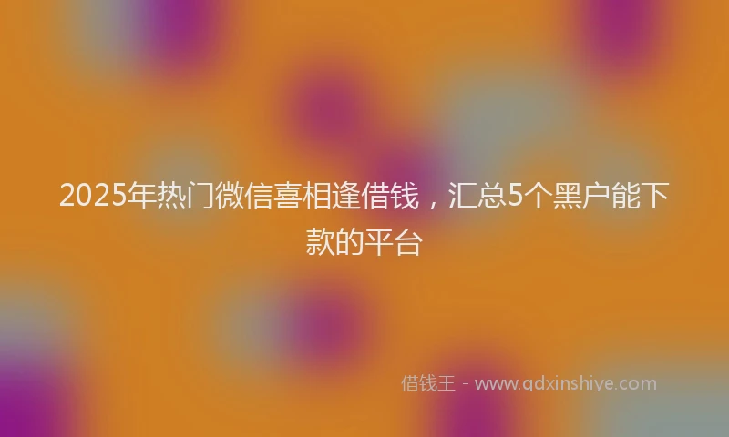 2025年热门微信喜相逢借钱，汇总5个黑户能下款的平台