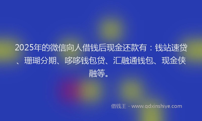 2025年的微信向人借钱后现金还款有：钱站速贷、珊瑚分期、哆哆钱包贷、汇融通钱包、现金侠融等。