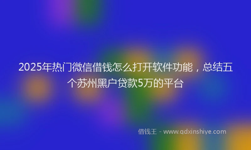 2025年热门微信借钱怎么打开软件功能，总结五个苏州黑户贷款5万的平台