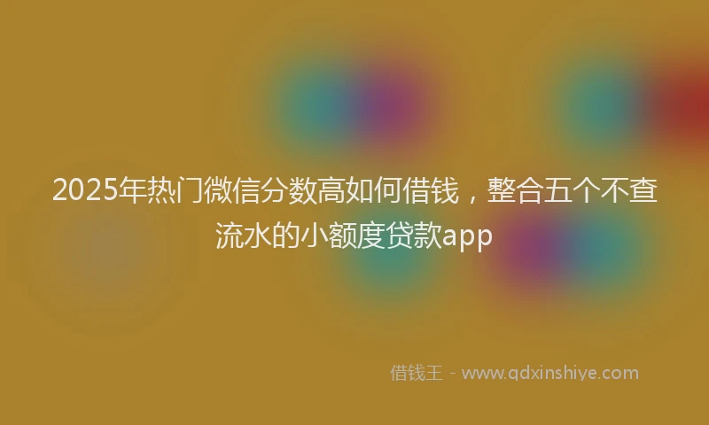 2025年热门微信分数高如何借钱，整合五个不查流水的小额度贷款app