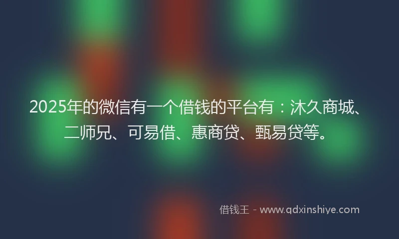 2025年的微信有一个借钱的平台有：沐久商城、二师兄、可易借、惠商贷、甄易贷等。