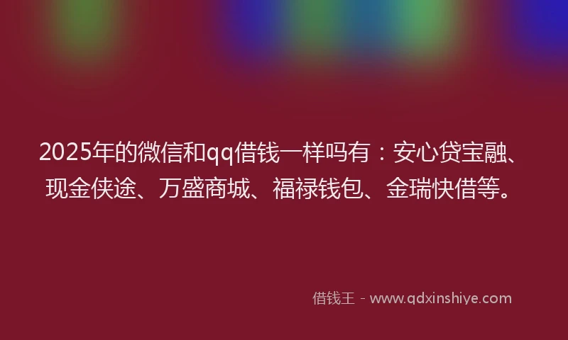 2025年的微信和qq借钱一样吗有：安心贷宝融、现金侠途、万盛商城、福禄钱包、金瑞快借等。