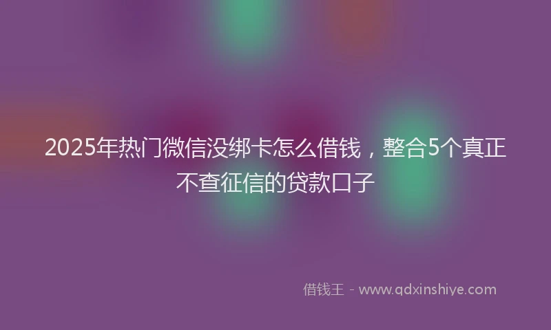 2025年热门微信没绑卡怎么借钱，整合5个真正不查征信的贷款口子