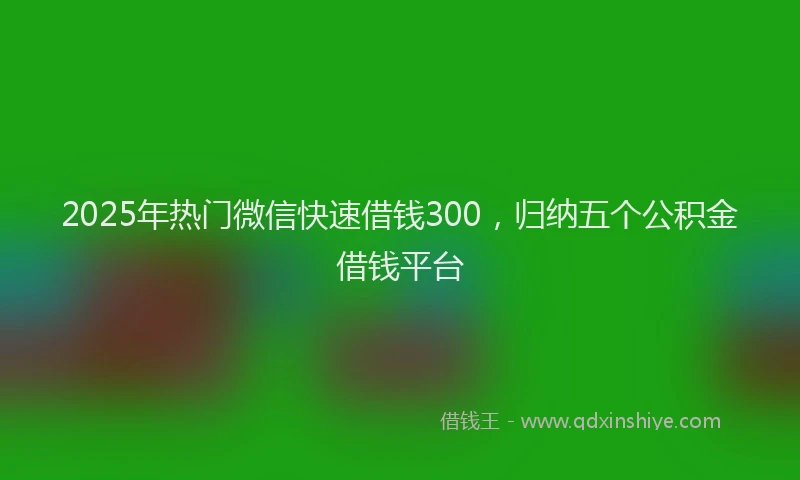 2025年热门微信快速借钱300，归纳五个公积金借钱平台