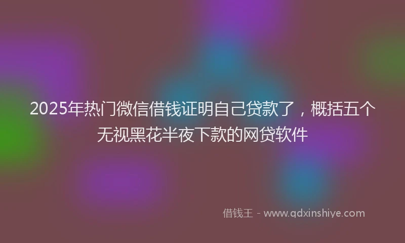 2025年热门微信借钱证明自己贷款了，概括五个无视黑花半夜下款的网贷软件