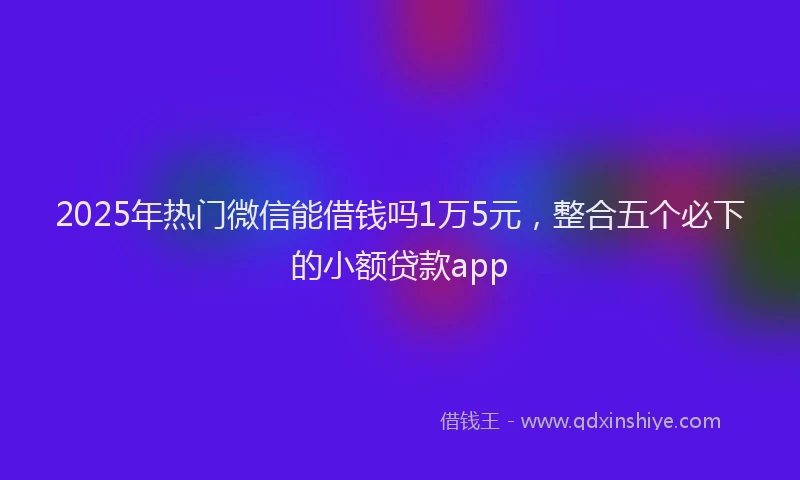 2025年热门微信能借钱吗1万5元，整合五个必下的小额贷款app