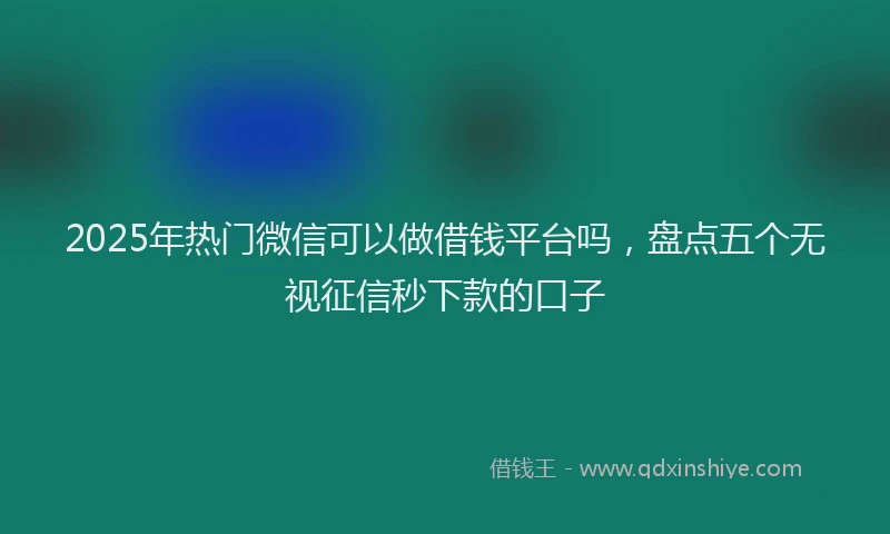 2025年热门微信可以做借钱平台吗，盘点五个无视征信秒下款的口子