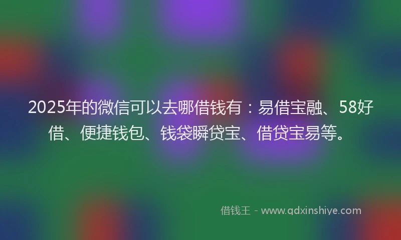 2025年的微信可以去哪借钱有：易借宝融、58好借、便捷钱包、钱袋瞬贷宝、借贷宝易等。