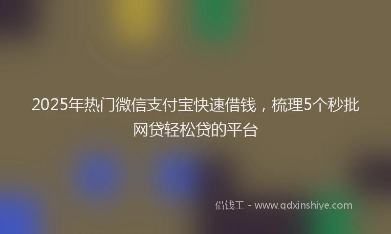2025年热门微信支付宝快速借钱，梳理5个秒批网贷轻松贷的平台