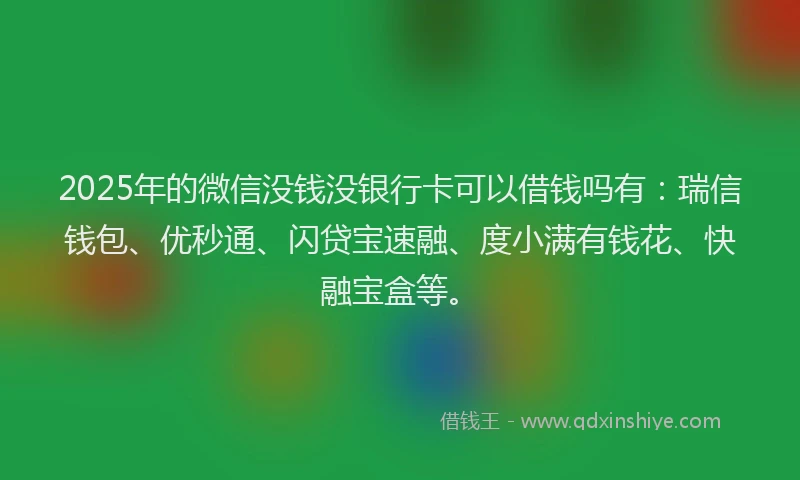 2025年的微信没钱没银行卡可以借钱吗有：瑞信钱包、优秒通、闪贷宝速融、度小满有钱花、快融宝盒等。