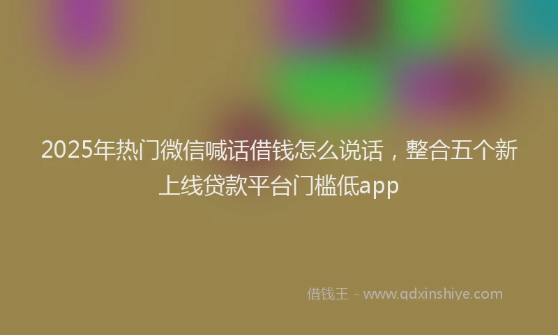 2025年热门微信喊话借钱怎么说话，整合五个新上线贷款平台门槛低app