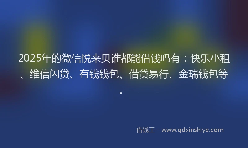 2025年的微信悦来贝谁都能借钱吗有：快乐小租、维信闪贷、有钱钱包、借贷易行、金瑞钱包等。