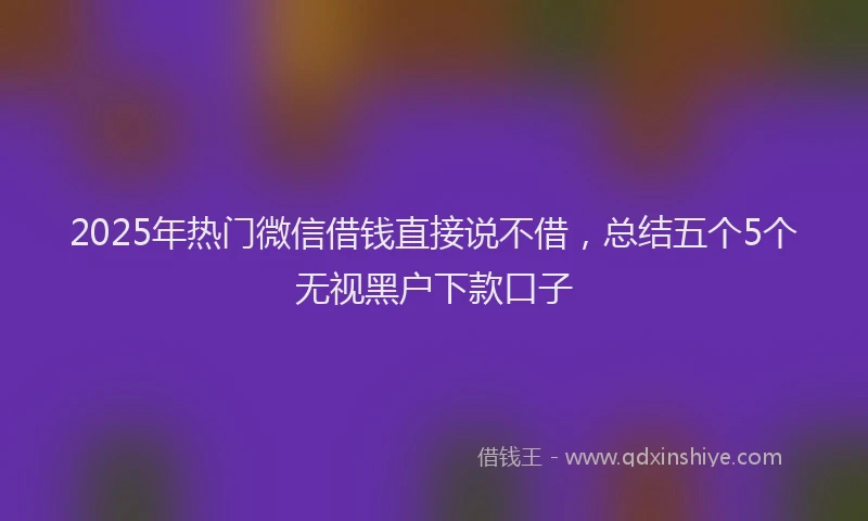 2025年热门微信借钱直接说不借，总结五个5个无视黑户下款口子