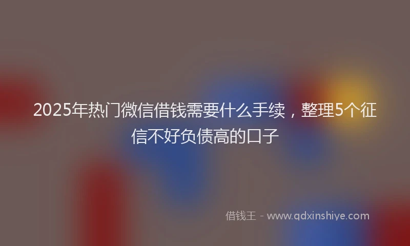 2025年热门微信借钱需要什么手续，整理5个征信不好负债高的口子