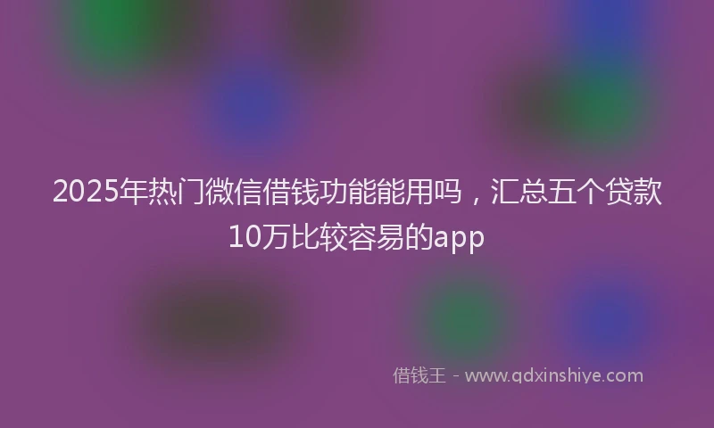 2025年热门微信借钱功能能用吗，汇总五个贷款10万比较容易的app