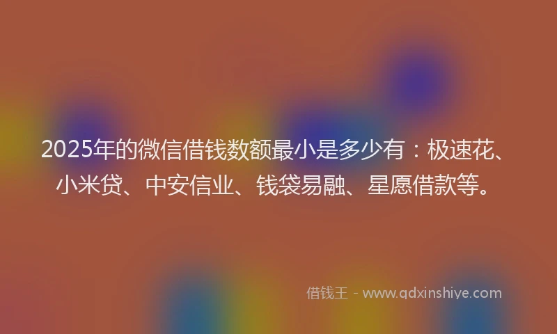 2025年的微信借钱数额最小是多少有：极速花、小米贷、中安信业、钱袋易融、星愿借款等。