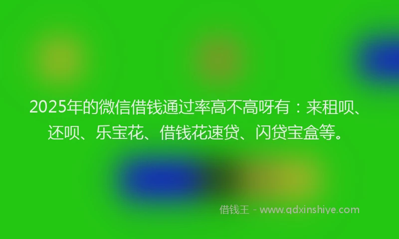 2025年的微信借钱通过率高不高呀有：来租呗、还呗、乐宝花、借钱花速贷、闪贷宝盒等。