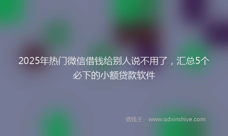 2025年热门微信借钱给别人说不用了，汇总5个必下的小额贷款软件