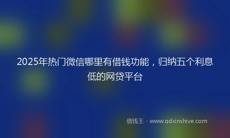 2025年热门微信哪里有借钱功能，归纳五个利息低的网贷平台