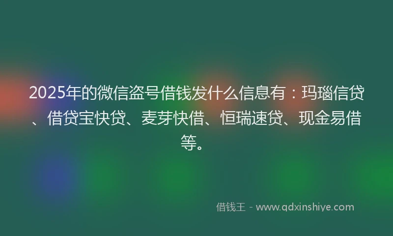 2025年的微信盗号借钱发什么信息有：玛瑙信贷、借贷宝快贷、麦芽快借、恒瑞速贷、现金易借等。