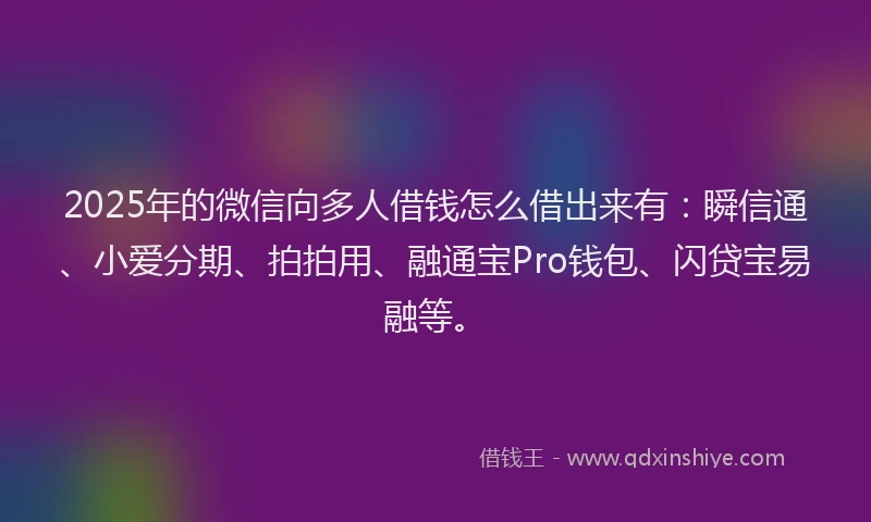 2025年的微信向多人借钱怎么借出来有：瞬信通、小爱分期、拍拍用、融通宝Pro钱包、闪贷宝易融等。