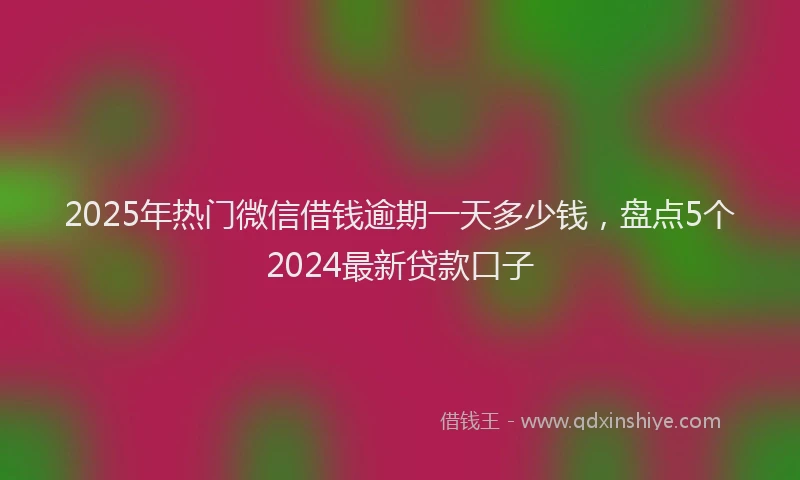 2025年热门微信借钱逾期一天多少钱，盘点5个2024最新贷款口子
