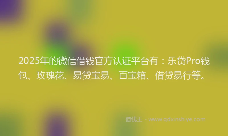 2025年的微信借钱官方认证平台有：乐贷Pro钱包、玫瑰花、易贷宝易、百宝箱、借贷易行等。