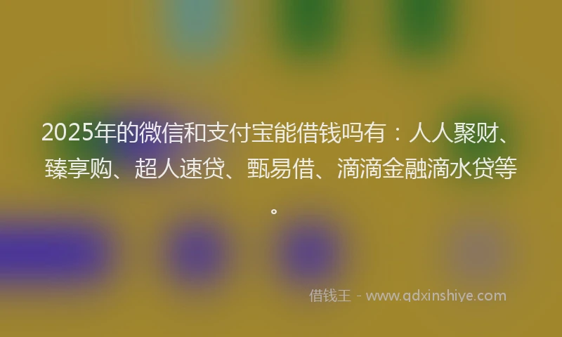 2025年的微信和支付宝能借钱吗有：人人聚财、臻享购、超人速贷、甄易借、滴滴金融滴水贷等。