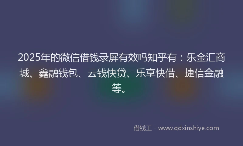 2025年的微信借钱录屏有效吗知乎有：乐金汇商城、鑫融钱包、云钱快贷、乐享快借、捷信金融等。